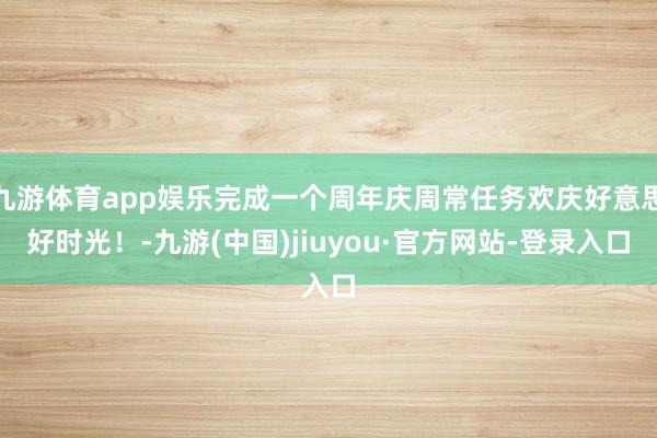 九游体育app娱乐完成一个周年庆周常任务欢庆好意思好时光！-九游(中国)jiuyou·官方网站-登录入口
