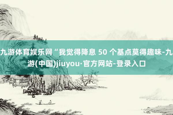 九游体育娱乐网“我觉得降息 50 个基点莫得趣味-九游(中国)jiuyou·官方网站-登录入口