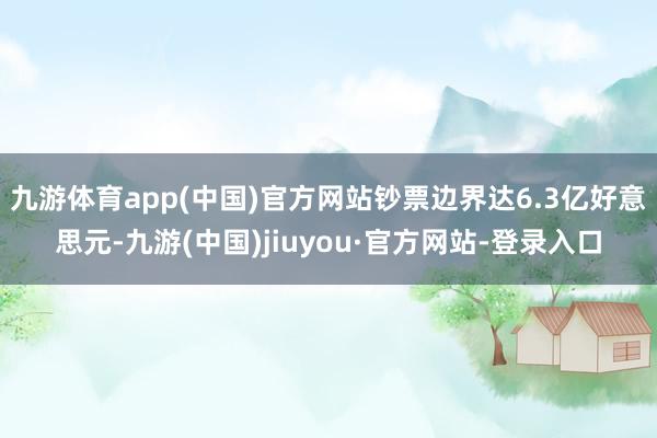 九游体育app(中国)官方网站钞票边界达6.3亿好意思元-九游(中国)jiuyou·官方网站-登录入口