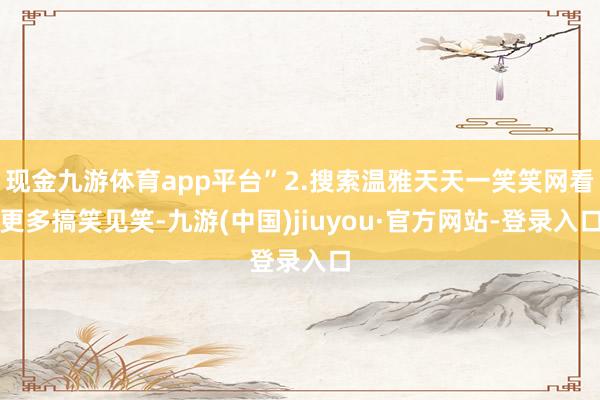 现金九游体育app平台”2.搜索温雅天天一笑笑网看更多搞笑见笑-九游(中国)jiuyou·官方网站-登录入口