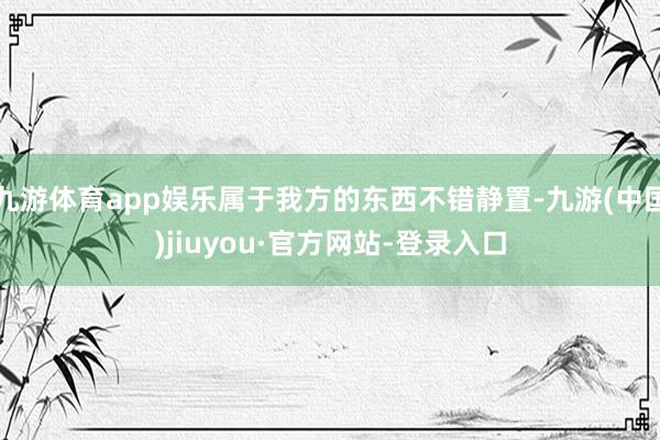 九游体育app娱乐属于我方的东西不错静置-九游(中国)jiuyou·官方网站-登录入口