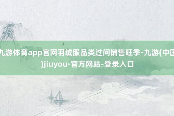九游体育app官网羽绒服品类过问销售旺季-九游(中国)jiuyou·官方网站-登录入口