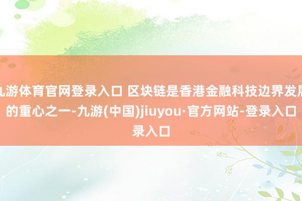 九游体育官网登录入口 区块链是香港金融科技边界发展的重心之一-九游(中国)jiuyou·官方网站-登录入口