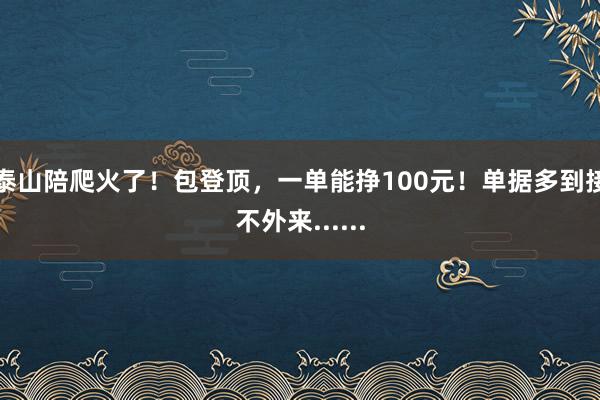 泰山陪爬火了！包登顶，一单能挣100元！单据多到接不外来......