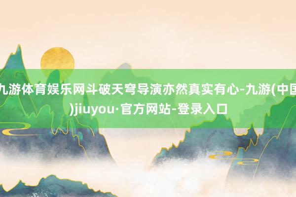 九游体育娱乐网斗破天穹导演亦然真实有心-九游(中国)jiuyou·官方网站-登录入口