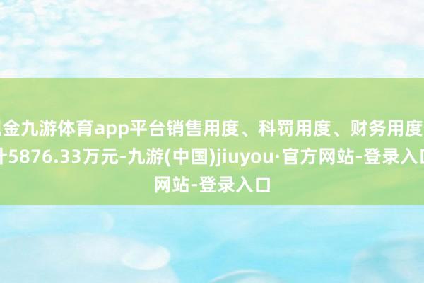 现金九游体育app平台销售用度、科罚用度、财务用度估计5876.33万元-九游(中国)jiuyou·官方网站-登录入口