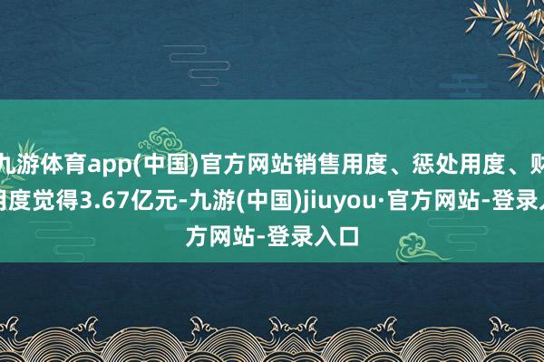 九游体育app(中国)官方网站销售用度、惩处用度、财务用度觉得3.67亿元-九游(中国)jiuyou·官方网站-登录入口