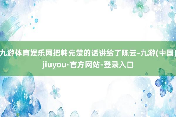 九游体育娱乐网把韩先楚的话讲给了陈云-九游(中国)jiuyou·官方网站-登录入口