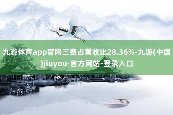 九游体育app官网三费占营收比28.36%-九游(中国)jiuyou·官方网站-登录入口