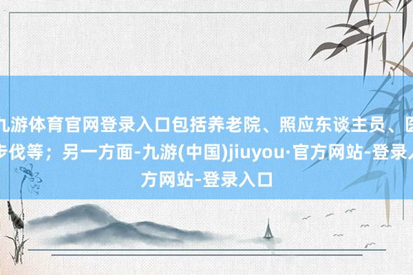 九游体育官网登录入口包括养老院、照应东谈主员、医疗步伐等；另一方面-九游(中国)jiuyou·官方网站-登录入口