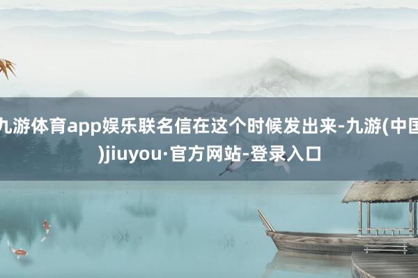 九游体育app娱乐联名信在这个时候发出来-九游(中国)jiuyou·官方网站-登录入口