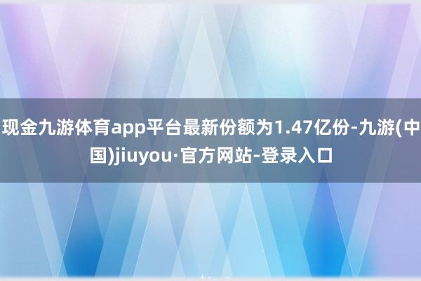 现金九游体育app平台最新份额为1.47亿份-九游(中国)jiuyou·官方网站-登录入口