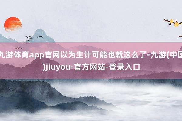 九游体育app官网以为生计可能也就这么了-九游(中国)jiuyou·官方网站-登录入口