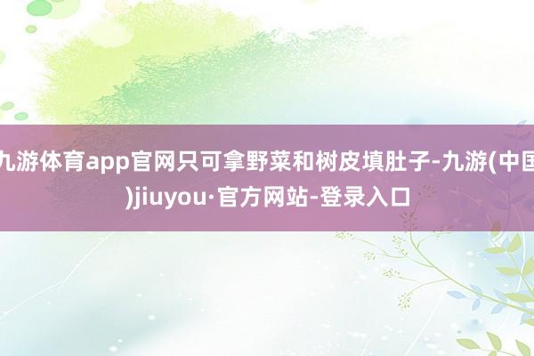 九游体育app官网只可拿野菜和树皮填肚子-九游(中国)jiuyou·官方网站-登录入口