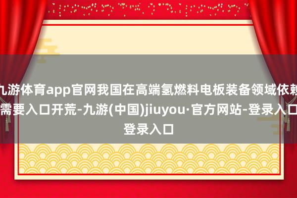 九游体育app官网我国在高端氢燃料电板装备领域依赖需要入口开荒-九游(中国)jiuyou·官方网站-登录入口