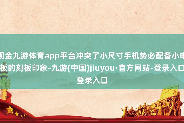 现金九游体育app平台冲突了小尺寸手机势必配备小电板的刻板印象-九游(中国)jiuyou·官方网站-登录入口