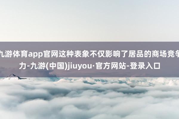 九游体育app官网这种表象不仅影响了居品的商场竞争力-九游(中国)jiuyou·官方网站-登录入口