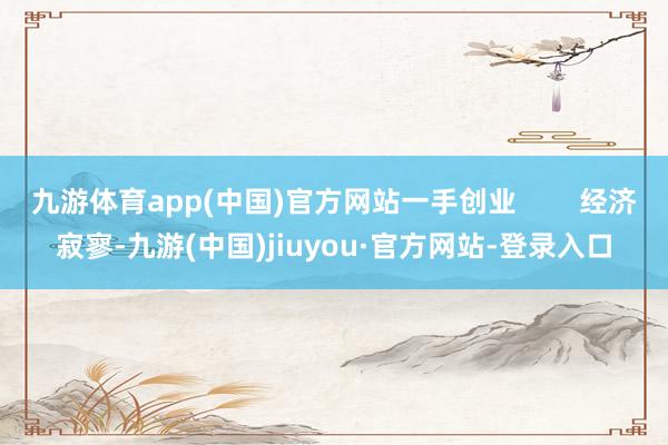 九游体育app(中国)官方网站一手创业        经济寂寥-九游(中国)jiuyou·官方网站-登录入口