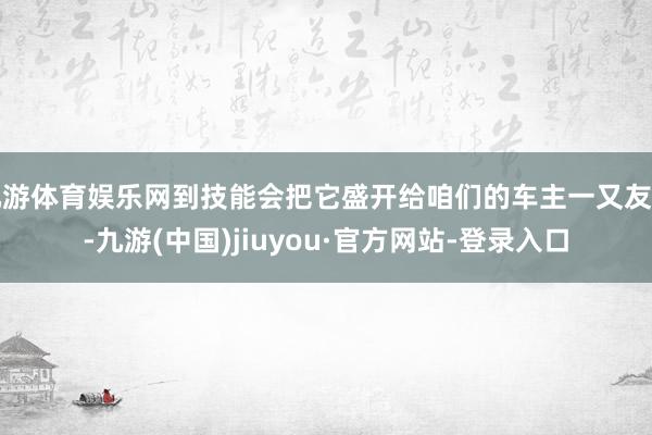 九游体育娱乐网到技能会把它盛开给咱们的车主一又友们-九游(中国)jiuyou·官方网站-登录入口