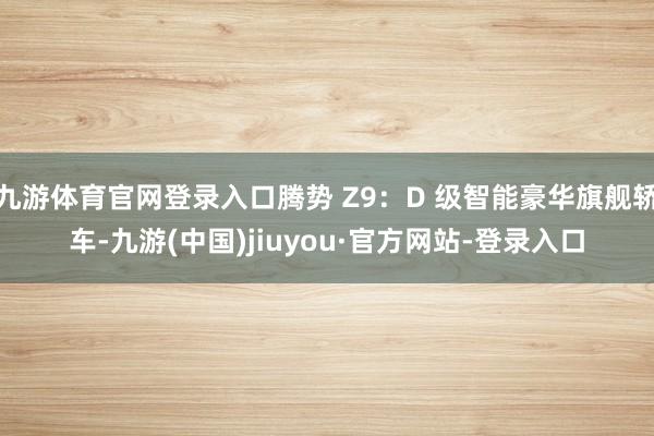 九游体育官网登录入口腾势 Z9:D 级智能豪华旗舰轿车-九游(中国)jiuyou·官方网站-登录入口