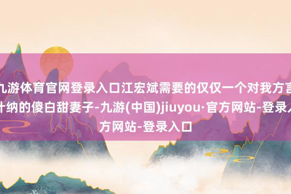 九游体育官网登录入口江宏斌需要的仅仅一个对我方言从计纳的傻白甜妻子-九游(中国)jiuyou·官方网站-登录入口