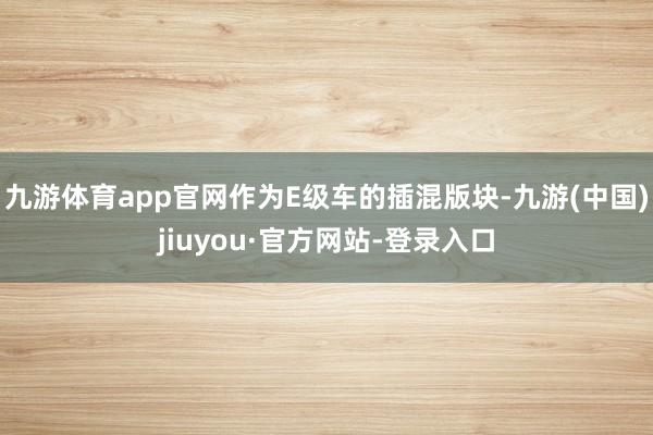 九游体育app官网作为E级车的插混版块-九游(中国)jiuyou·官方网站-登录入口