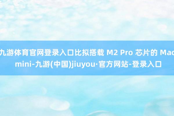 九游体育官网登录入口比拟搭载 M2 Pro 芯片的 Mac mini-九游(中国)jiuyou·官方网站-登录入口