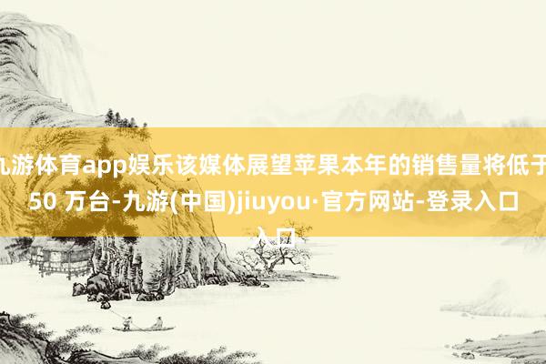 九游体育app娱乐该媒体展望苹果本年的销售量将低于 50 万台-九游(中国)jiuyou·官方网站-登录入口