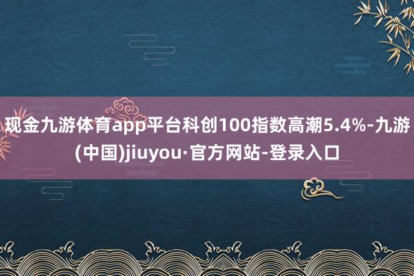 现金九游体育app平台科创100指数高潮5.4%-九游(中国)jiuyou·官方网站-登录入口