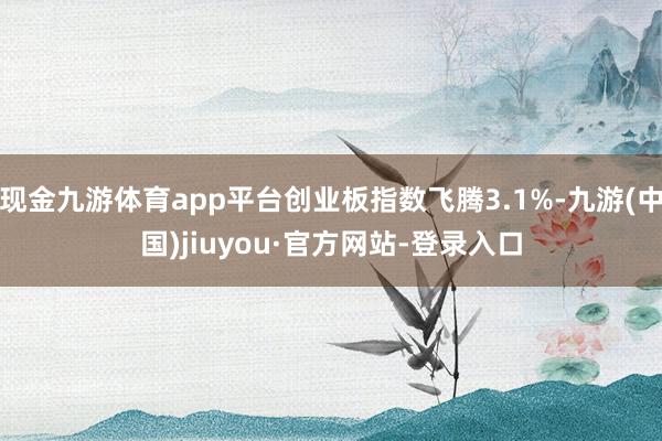 现金九游体育app平台创业板指数飞腾3.1%-九游(中国)jiuyou·官方网站-登录入口