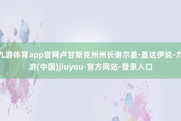 九游体育app官网卢甘斯克州州长谢尔盖·盖达伊说-九游(中国)jiuyou·官方网站-登录入口