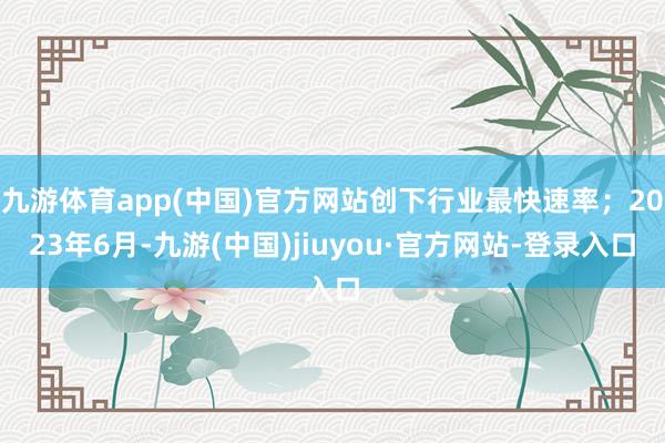九游体育app(中国)官方网站创下行业最快速率；2023年6月-九游(中国)jiuyou·官方网站-登录入口