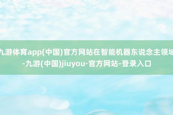 九游体育app(中国)官方网站在智能机器东说念主领域-九游(中国)jiuyou·官方网站-登录入口