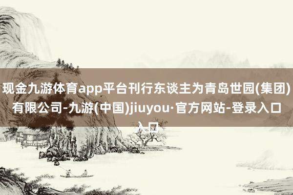 现金九游体育app平台刊行东谈主为青岛世园(集团)有限公司-九游(中国)jiuyou·官方网站-登录入口