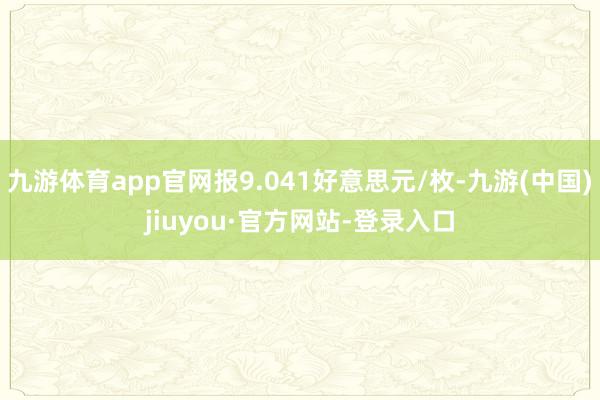 九游体育app官网报9.041好意思元/枚-九游(中国)jiuyou·官方网站-登录入口