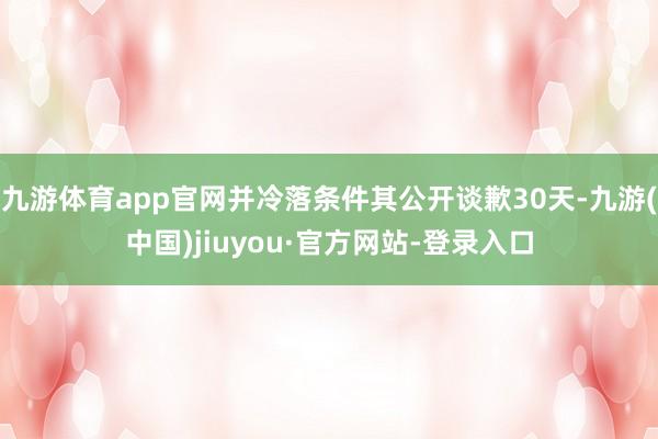 九游体育app官网并冷落条件其公开谈歉30天-九游(中国)jiuyou·官方网站-登录入口