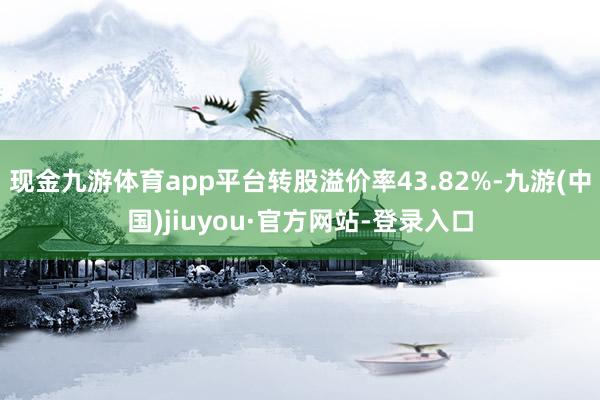 现金九游体育app平台转股溢价率43.82%-九游(中国)jiuyou·官方网站-登录入口