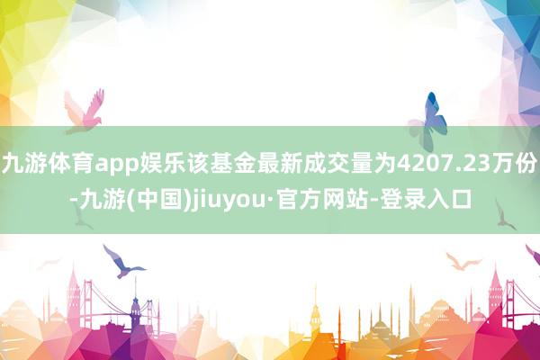 九游体育app娱乐该基金最新成交量为4207.23万份-九游(中国)jiuyou·官方网站-登录入口