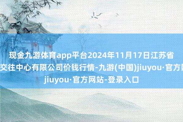 现金九游体育app平台2024年11月17日江苏省苏中农副居品交往中心有限公司价钱行情-九游(中国)jiuyou·官方网站-登录入口