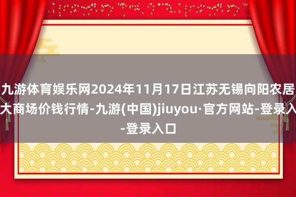九游体育娱乐网2024年11月17日江苏无锡向阳农居品大商场价钱行情-九游(中国)jiuyou·官方网站-登录入口