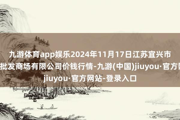 九游体育app娱乐2024年11月17日江苏宜兴市瑞德蔬菜果品批发商场有限公司价钱行情-九游(中国)jiuyou·官方网站-登录入口
