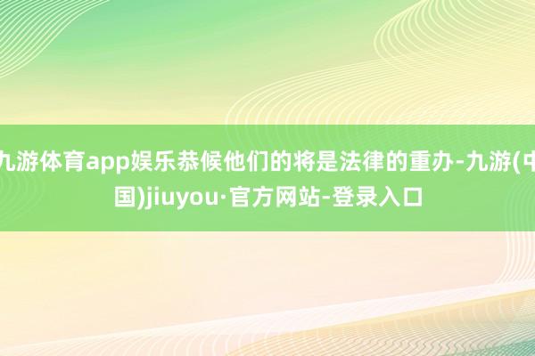 九游体育app娱乐恭候他们的将是法律的重办-九游(中国)jiuyou·官方网站-登录入口