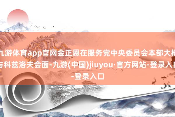 九游体育app官网金正恩在服务党中央委员会本部大楼与科兹洛夫会面-九游(中国)jiuyou·官方网站-登录入口