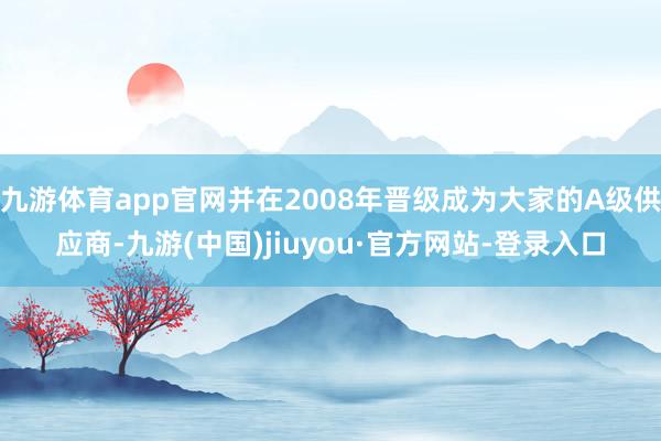 九游体育app官网并在2008年晋级成为大家的A级供应商-九游(中国)jiuyou·官方网站-登录入口