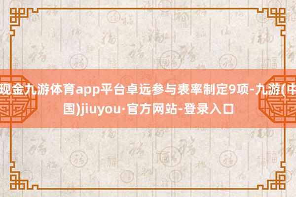 现金九游体育app平台卓远参与表率制定9项-九游(中国)jiuyou·官方网站-登录入口