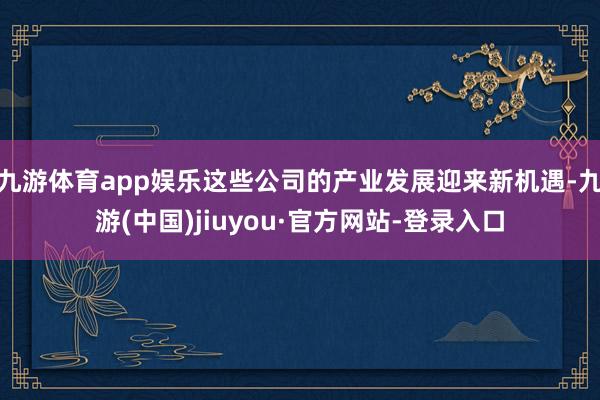 九游体育app娱乐这些公司的产业发展迎来新机遇-九游(中国)jiuyou·官方网站-登录入口
