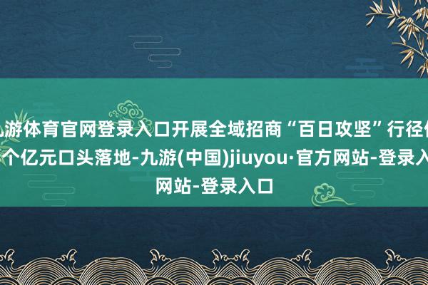 九游体育官网登录入口开展全域招商“百日攻坚”行径使98个亿元口头落地-九游(中国)jiuyou·官方网站-登录入口