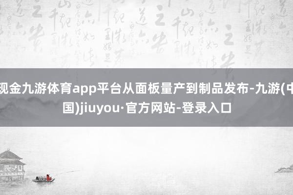 现金九游体育app平台从面板量产到制品发布-九游(中国)jiuyou·官方网站-登录入口