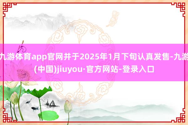 九游体育app官网并于2025年1月下旬认真发售-九游(中国)jiuyou·官方网站-登录入口