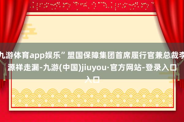 九游体育app娱乐”盟国保障集团首席履行官兼总裁李源祥走漏-九游(中国)jiuyou·官方网站-登录入口